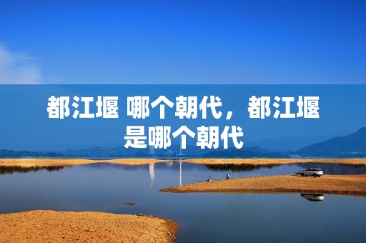 都江堰 哪个朝代，都江堰是哪个朝代